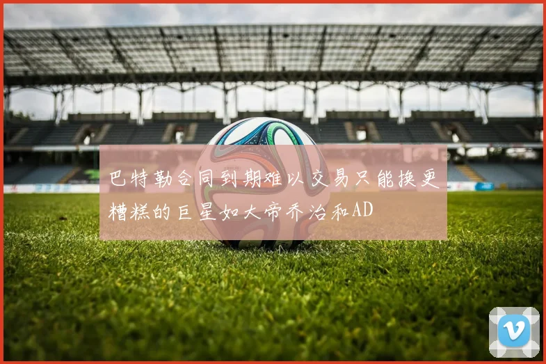 巴特勒合同到期难以交易只能换更糟糕的巨星如大帝乔治和AD