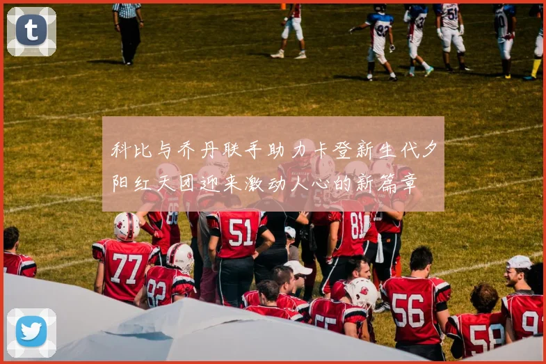 科比与乔丹联手助力卡登新生代夕阳红天团迎来激动人心的新篇章