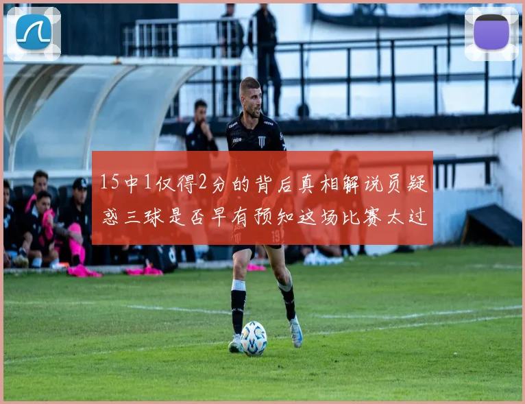 15中1仅得2分的背后真相解说员疑惑三球是否早有预知这场比赛太过抽象