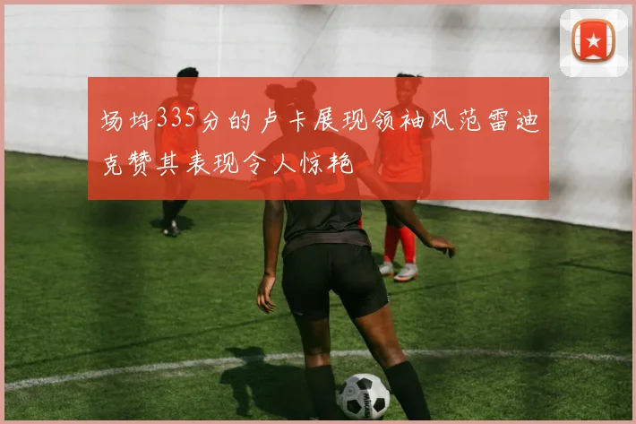 场均335分的卢卡展现领袖风范雷迪克赞其表现令人惊艳