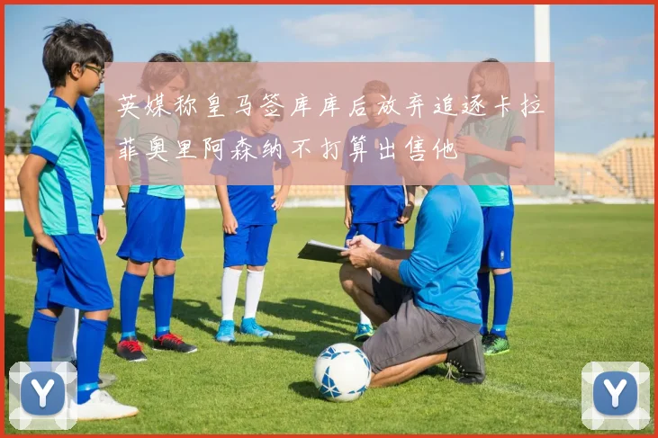 英媒称皇马签库库后放弃追逐卡拉菲奥里阿森纳不打算出售他