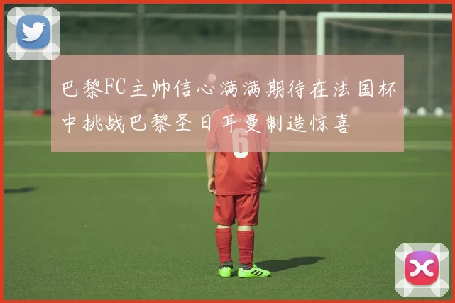 巴黎FC主帅信心满满期待在法国杯中挑战巴黎圣日耳曼制造惊喜