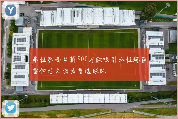 弗拉泰西年薪500万欧吸引加拉塔萨雷但尤文仍为首选球队