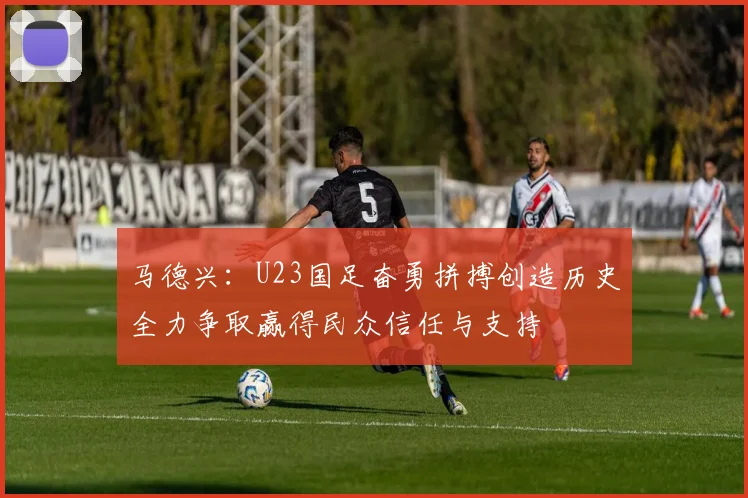 马德兴：U23国足奋勇拼搏创造历史全力争取赢得民众信任与支持