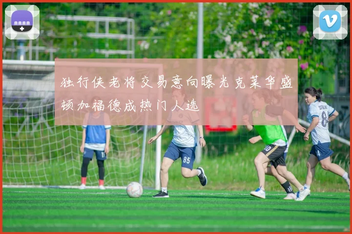 独行侠老将交易意向曝光克莱华盛顿加福德成热门人选