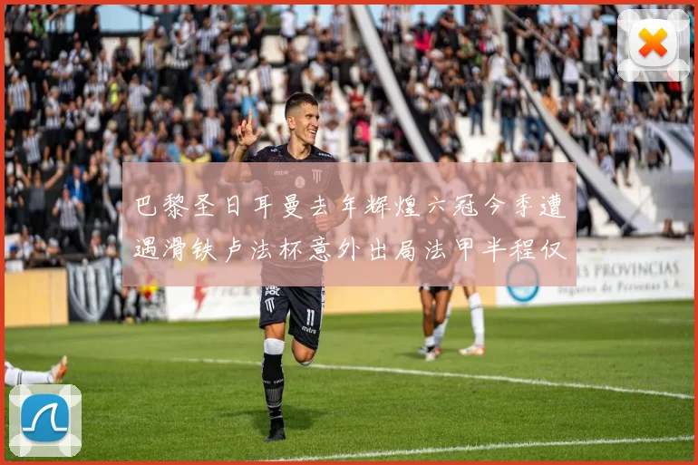 巴黎圣日耳曼去年辉煌六冠今季遭遇滑铁卢法杯意外出局法甲半程仅列第二