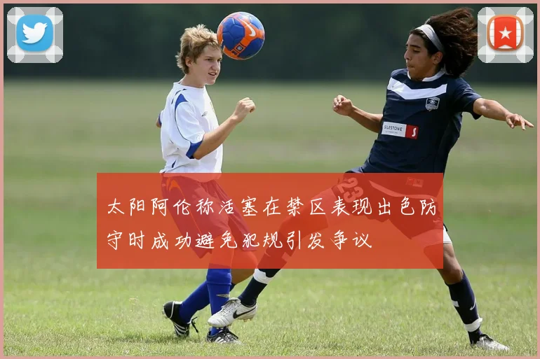 太阳阿伦称活塞在禁区表现出色防守时成功避免犯规引发争议