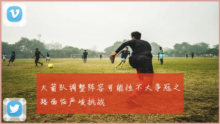 火箭队调整阵容可能性不大争冠之路面临严峻挑战