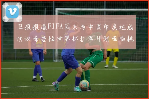 卫报报道FIFA因未与中国印度达成协议而苦恼世界杯扩军计划面临挑战