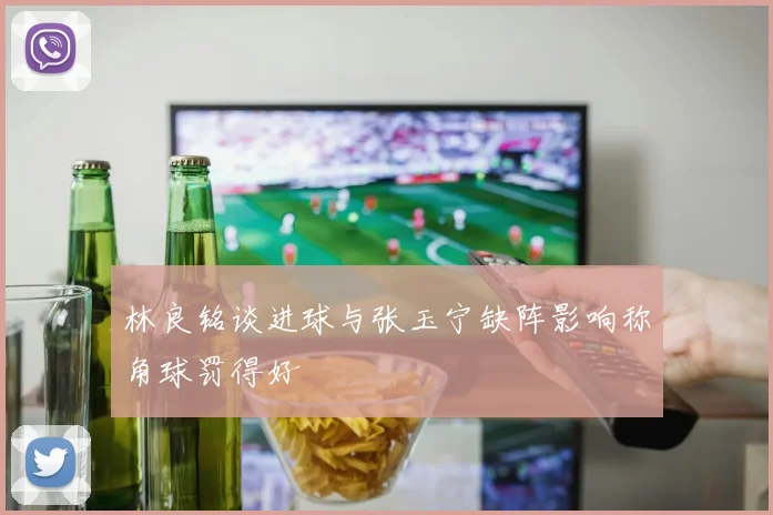 林良铭谈进球与张玉宁缺阵影响称角球罚得好