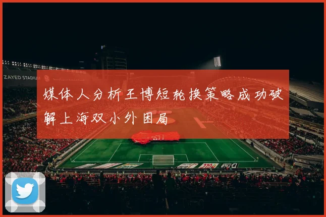 媒体人分析王博短轮换策略成功破解上海双小外困局