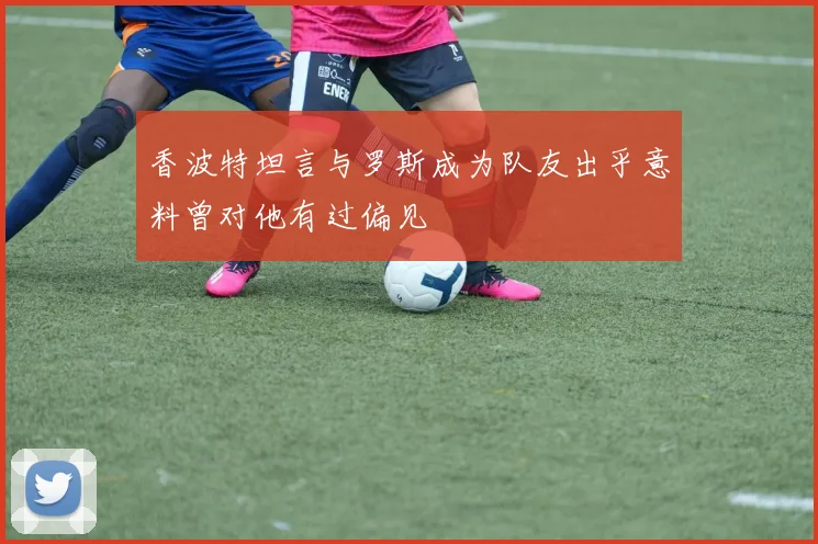香波特坦言与罗斯成为队友出乎意料曾对他有过偏见