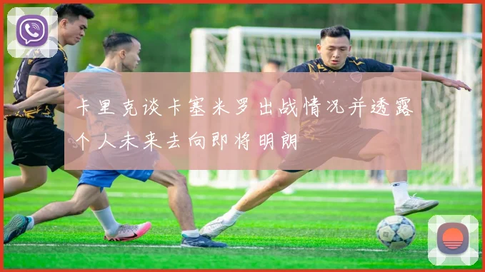 卡里克谈卡塞米罗出战情况并透露个人未来去向即将明朗