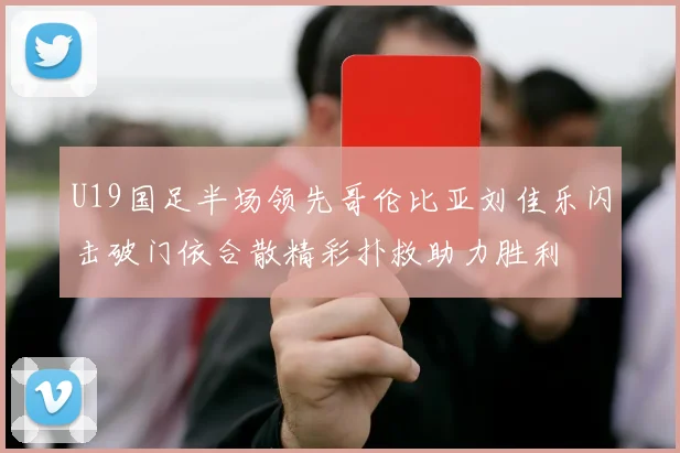 U19国足半场领先哥伦比亚刘佳乐闪击破门依合散精彩扑救助力胜利