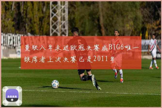 曼联八年未进欧冠决赛成BIG6唯一缺席者上次决赛已是2011年