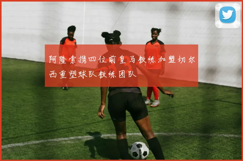 阿隆索携四位前皇马教练加盟切尔西重塑球队教练团队