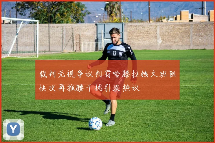 裁判无视争议判罚哈滕拉拽文班阻快攻再推腰干扰引发热议