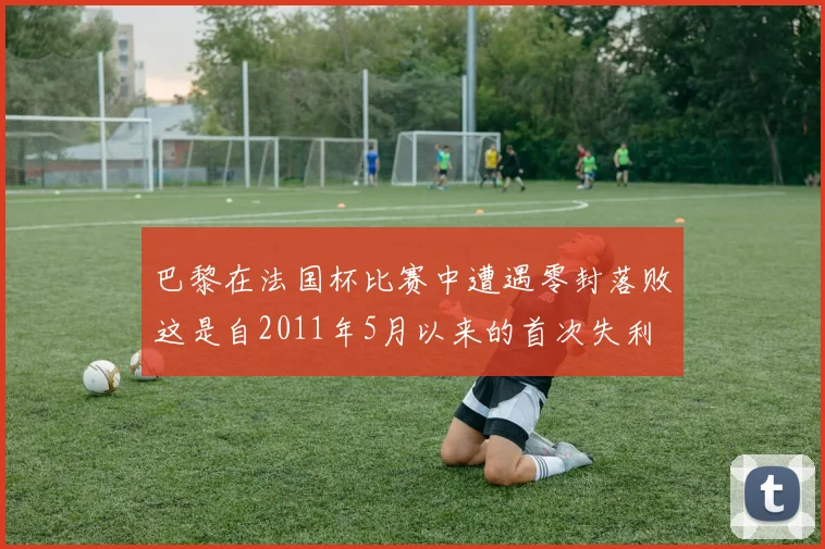 巴黎在法国杯比赛中遭遇零封落败这是自2011年5月以来的首次失利