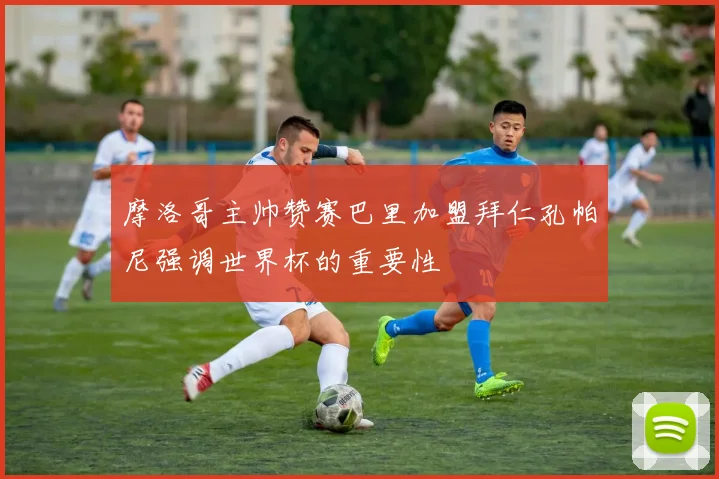 摩洛哥主帅赞赛巴里加盟拜仁孔帕尼强调世界杯的重要性