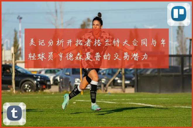 美记分析开拓者格兰特大合同与年轻球员亨德森夏普的交易潜力