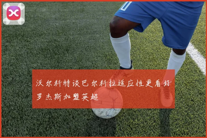 沃尔科特谈巴尔科拉适应性更看好罗杰斯加盟英超