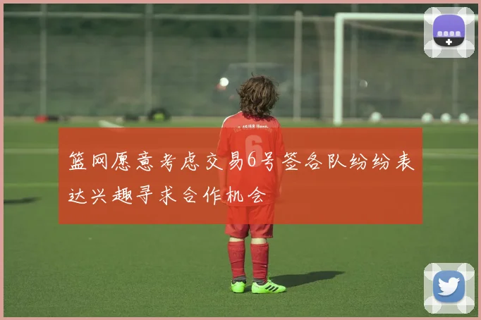 篮网愿意考虑交易6号签各队纷纷表达兴趣寻求合作机会