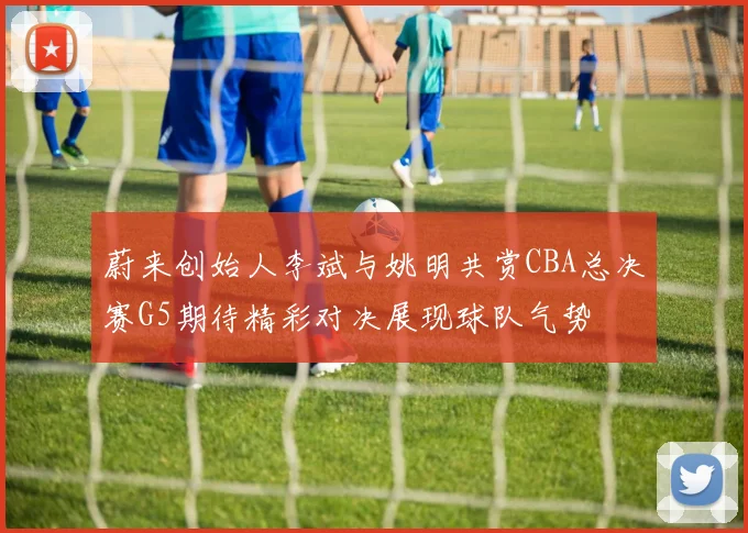 蔚来创始人李斌与姚明共赏CBA总决赛G5期待精彩对决展现球队气势