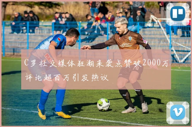 C罗社交媒体狂潮来袭点赞破2000万评论超百万引发热议