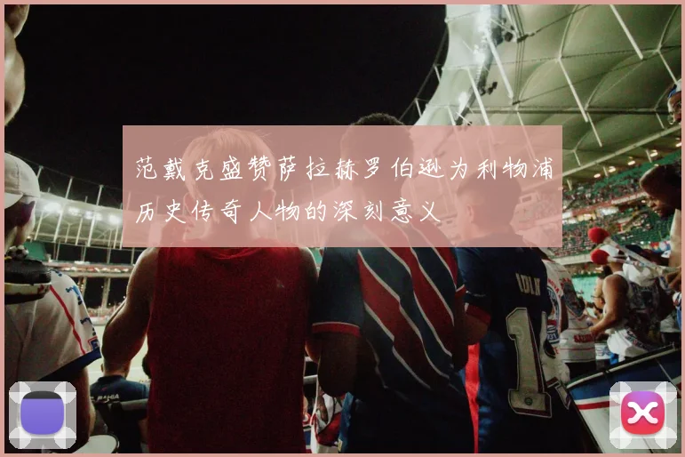 范戴克盛赞萨拉赫罗伯逊为利物浦历史传奇人物的深刻意义