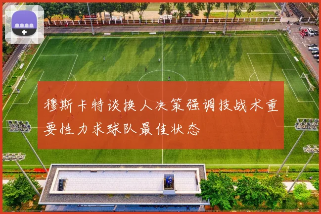 穆斯卡特谈换人决策强调技战术重要性力求球队最佳状态