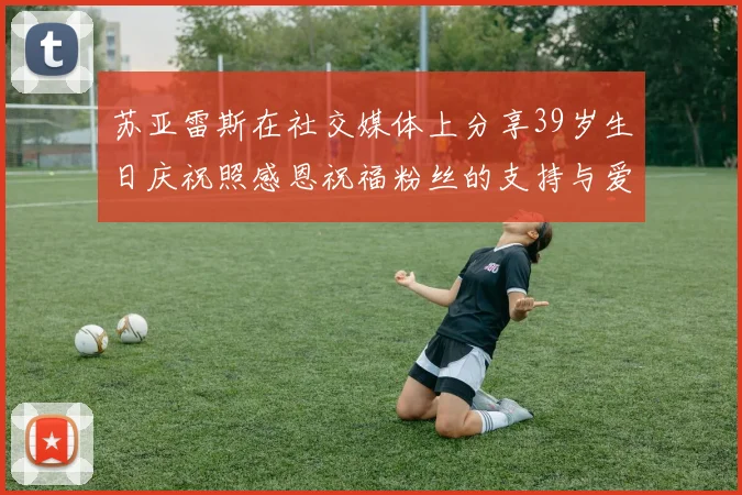 苏亚雷斯在社交媒体上分享39岁生日庆祝照感恩祝福粉丝的支持与爱护