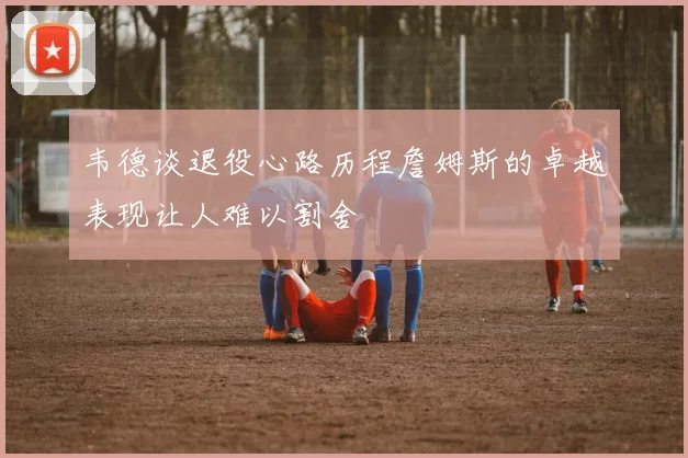 韦德谈退役心路历程詹姆斯的卓越表现让人难以割舍