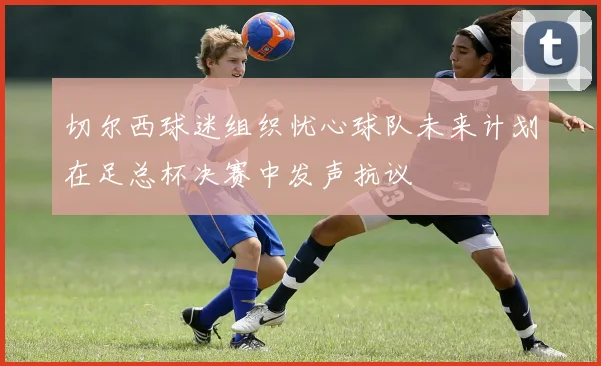 切尔西球迷组织忧心球队未来计划在足总杯决赛中发声抗议