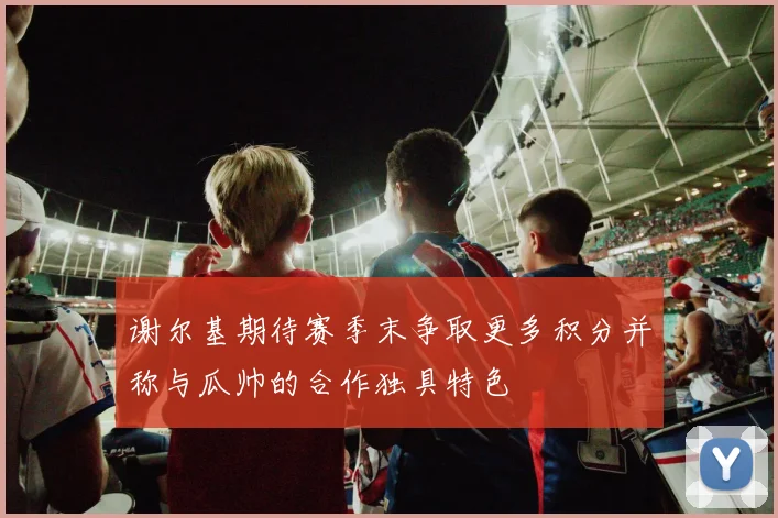 谢尔基期待赛季末争取更多积分并称与瓜帅的合作独具特色