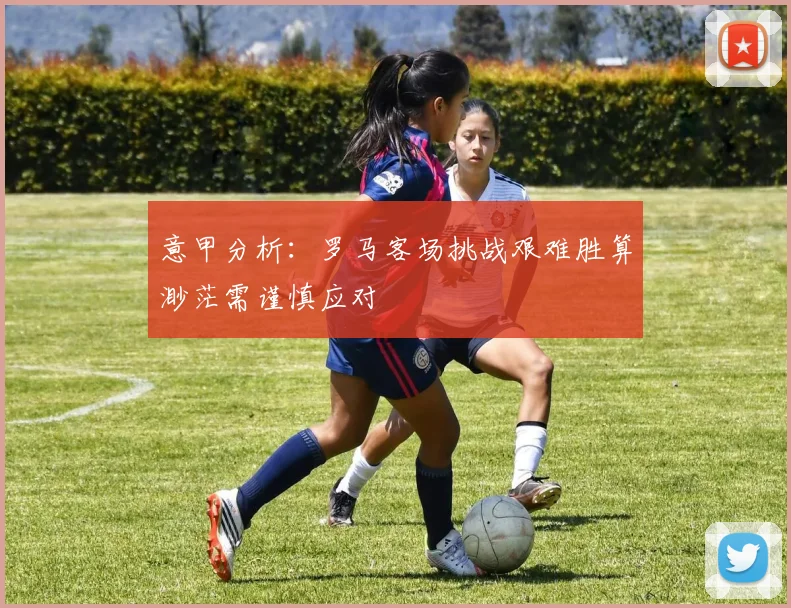 意甲分析：罗马客场挑战艰难胜算渺茫需谨慎应对