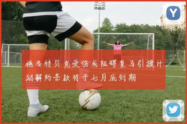 施洛特贝克受伤或阻碍皇马引援计划解约条款将于七月底到期