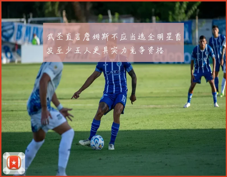 武圣直言詹姆斯不应当选全明星首发至少五人更具实力竞争资格